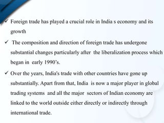  Foreign trade has played a crucial role in India s economy and its
growth
 The composition and direction of foreign trade has undergone
substantial changes particularly after the liberalization process which
began in early 1990’s.
 Over the years, India's trade with other countries have gone up
substantially. Apart from that, India is now a major player in global
trading systems and all the major sectors of Indian economy are
linked to the world outside either directly or indirectly through
international trade.
 