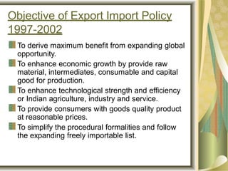 Objective of Export Import Policy
1997-2002
To derive maximum benefit from expanding global
opportunity.
To enhance economic growth by provide raw
material, intermediates, consumable and capital
good for production.
To enhance technological strength and efficiency
or Indian agriculture, industry and service.
To provide consumers with goods quality product
at reasonable prices.
To simplify the procedural formalities and follow
the expanding freely importable list.
 