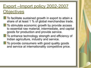 Export –Import policy 2002-2007
Objectives
To facilitate sustained growth in export to attain a
share of at least 1 % of global merchandise trade.
To stimulate economic growth by provide access
to essential raw material, intermediate, and capital
goods for production and provide service.
To enhance technology strength and efficiency of
Indian agriculture, industry and service.
To provide consumers with good quality goods
and service at internationality competitive price.
 