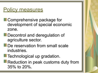 Policy measures
Comprehensive package for
development of special economic
zone.
Decontrol and deregulation of
agriculture sector.
De reservation from small scale
industries.
Technological up gradation.
Reduction in peak customs duty from
35% to 20%.
 