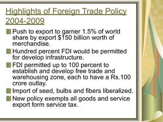 Highlights of Foreign Trade Policy
2004-2009
Push to export to garner 1.5% of world
share by export $150 billion worth of
merchandise.
Hundred percent FDI would be permitted
for develop infrastructure.
FDI permitted up to 100 percent to
establish and develop free trade and
warehousing zone, each to have a Rs.100
crore outlay.
Import of seed, bulbs and fibers liberalized.
New policy exempts all goods and service
export form service tax.
 