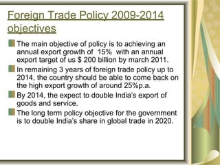 Foreign Trade Policy 2009-2014
objectives
The main objective of policy is to achieving an
annual export growth of 15% with an annual
export target of us $ 200 billion by march 2011.
In remaining 3 years of foreign trade policy up to
2014, the country should be able to come back on
the high export growth of around 25%p.a.
By 2014, the expect to double India’s export of
goods and service.
The long term policy objective for the government
is to double India’s share in global trade in 2020.
 