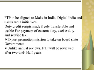 FTP to be aligned to Make in India, Digital India and
Skills India initiatives.
Duty credit scripts made freely transferable and
usable For payment of custom duty, excise duty
and service tax.
Export promotion mission to take on board state
Governments
Unlike annual reviews, FTP will be reviewed
after two-and- Half years.
 