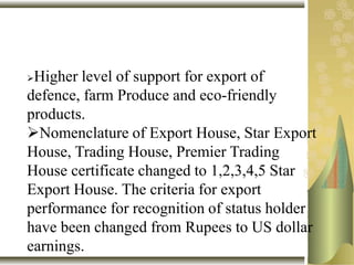 Higher level of support for export of
defence, farm Produce and eco-friendly
products.
Nomenclature of Export House, Star Export
House, Trading House, Premier Trading
House certificate changed to 1,2,3,4,5 Star
Export House. The criteria for export
performance for recognition of status holder
have been changed from Rupees to US dollar
earnings.
 