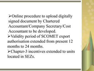 Online procedure to upload digitally
signed document by Chartered
Accountant/Company Secretary/Cost
Accountant to be developed.
Validity period of SCOMET export
authorisation extended from present 12
months to 24 months.
Chapter-3 incentives extended to units
located in SEZs.
 