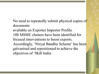 No need to repeatedly submit physical copies of
documents
available on Exporter Importer Profile.
108 MSME clusters have been identified for
focused interventions to boost exports.
Accordingly, ‘Niryat Bandhu Scheme’ has been
galvanised and repositioned to achieve the
objectives of ‘Skill India’.
 