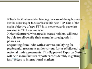 Trade facilitation and enhancing the ease of doing business
are the other major focus areas in this new FTP. One of the
major objective of new FTP is to move towards paperless
working in 24x7 environment.
Manufacturers, who are also status holders, will now
be able to self-certify their manufactured goods in
phases, as
originating from India with a view to qualifying for
preferential treatment under various forms of bilateral and
regional trade agreements. This ǮApproved Exporter Systemǯ
will help manufacturer exporters considerably in getting
fast 8/
a17/
c20
c15
ess to international markets.
 