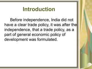 Introduction
Before independence, India did not
have a clear trade policy, it was after the
independence, that a trade policy, as a
part of general economic policy of
development was formulated.
 