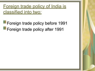 Foreign trade policy of India is
classified into two:
Foreign trade policy before 1991
Foreign trade policy after 1991
 