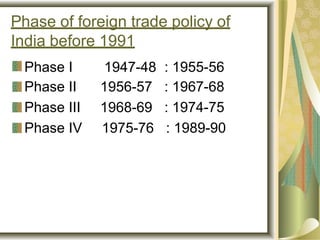 Phase of foreign trade policy of
India before 1991
Phase I 1947-48 : 1955-56
Phase II 1956-57 : 1967-68
Phase III 1968-69 : 1974-75
Phase IV 1975-76 : 1989-90
 