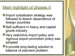Main highlight of phases II
Import substitution strategy was
followed to lesson dependence of
foreign countries
Self sufficient in heavy and capital
goods industry
Very restrictive import policy and
vigorous export promotion policy was
adopted
It provide long lasting solution to
balance of payment problem.
 