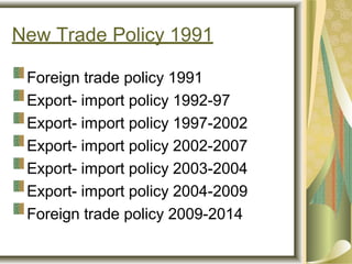 New Trade Policy 1991
Foreign trade policy 1991
Export- import policy 1992-97
Export- import policy 1997-2002
Export- import policy 2002-2007
Export- import policy 2003-2004
Export- import policy 2004-2009
Foreign trade policy 2009-2014
 