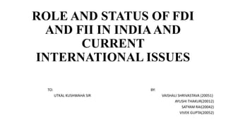 ROLE AND STATUS OF FDI
AND FII IN INDIAAND
CURRENT
INTERNATIONAL ISSUES
TO: BY:
UTKAL KUSHWAHA SIR VAISHALI SHRIVASTAVA (20051)
AYUSHI THAKUR(20012)
SATYAM RAI(20042)
VIVEK GUPTA(20052)
 
