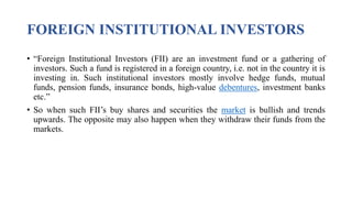 FOREIGN INSTITUTIONAL INVESTORS
• “Foreign Institutional Investors (FII) are an investment fund or a gathering of
investors. Such a fund is registered in a foreign country, i.e. not in the country it is
investing in. Such institutional investors mostly involve hedge funds, mutual
funds, pension funds, insurance bonds, high-value debentures, investment banks
etc.”
• So when such FII’s buy shares and securities the market is bullish and trends
upwards. The opposite may also happen when they withdraw their funds from the
markets.
 