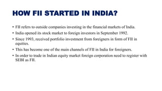 HOW FII STARTED IN INDIA?
• FII refers to outside companies investing in the financial markets of India.
• India opened its stock market to foreign investors in September 1992.
• Since 1993, received portfolio investment from foreigners in form of FII in
equities.
• This has become one of the main channels of FII in India for foreigners.
• In order to trade in Indian equity market foreign corporation need to register with
SEBI as FII.
 