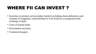 WHERE FII CAN INVEST ?
• Securities in primary and secondary markets including shares,debentures and
warrants of companies, unlisted,listed or to be listed on a recognized stock
exchange in India.
• Units of mutual funds.
• Government securities.
• Commercial papers.
 