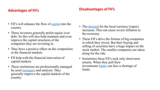 Advantages of FII’s
• FII’s will enhance the flow of capital into the
country
• These investors generally prefer equity over
debt. So this will also help maintain and even
improve the capital structures of the
companies they are investing in.
• They have a positive effect on the competition
in the financial markets
• FII help with the financial innovation of
capital markets
• These institutions are professionally managed
by asset managers and analysts. They
generally improve the capital markets of the
country.
Disadvantages of FII’s
• The demand for the local currency (rupee)
increases. This can cause severe inflation in
the economy.
• These FII’s drive the fortune of big companies
in which they invest. But their buying and
selling of securities have a huge impact on the
stock market. The smaller companies are taken
along for the ride.
• Sometimes these FII’s seek only short-term
returns. When they pull their
investments banks can face a shortage of
funds.
 