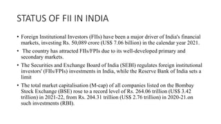 STATUS OF FII IN INDIA
• Foreign Institutional Investors (FIIs) have been a major driver of India's financial
markets, investing Rs. 50,089 crore (US$ 7.06 billion) in the calendar year 2021.
• The country has attracted FIIs/FPIs due to its well-developed primary and
secondary markets.
• The Securities and Exchange Board of India (SEBI) regulates foreign institutional
investors' (FIIs/FPIs) investments in India, while the Reserve Bank of India sets a
limit
• The total market capitalisation (M-cap) of all companies listed on the Bombay
Stock Exchange (BSE) rose to a record level of Rs. 264.06 trillion (US$ 3.42
trillion) in 2021-22, from Rs. 204.31 trillion (US$ 2.76 trillion) in 2020-21.on
such investments (RBI).
 