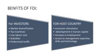 BENFITS OF FDI:
For INVESTORS
• Market diversification
• Tax Incentives
• Low labour cost
• Subsidies
• Preferential tariffs
FOR HOST COUNTRY
• economic stimulation
• -development in human capital
• increase in employment
• access to management expertise,
skills and technology
 