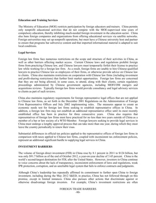 FOREIGN TRADE BARRIERS
-90-
Education and Training Services
The Ministry of Education (MOE) restricts participation by foreign educators and trainers. China permits
only nonprofit educational activities that do not compete with the MOE-supervised nine years of
compulsory education, thereby inhibiting much-needed foreign investment in the education sector. China
also bans foreign companies and organizations from offering educational services via satellite networks.
Foreign universities may set up nonprofit operations, but must have a Chinese university host and partner
to ensure that programs bar subversive content and that imported informational material is adapted to suit
local conditions.
Legal Services
Foreign law firms face numerous restrictions on the scope and structure of their activities in China, as
well as other barriers affecting market access. Current Chinese laws and regulations prohibit foreign
firms from practicing Chinese law, and Chinese lawyers must temporarily forfeit their license to practice
law while working for a foreign law firm. As a result, foreign firms are unable to hire Chinese-qualified
lawyers to practice Chinese law as employees of their firms, or otherwise provide advice on Chinese law
to clients. China also maintains restrictions on cooperation with Chinese law firms (including investment
and profit-sharing restrictions) that further limit market opportunities. Foreign law firms are concerned
that they are not being allowed, in some cases, to attend, along with their clients, certain regulatory
proceedings administered by Chinese government agencies, including MOFCOM mergers and
acquisitions reviews. Typically foreign law firms would provide consultancy and legal advisory services
to clients as part of such reviews.
China also maintains regulatory requirements for foreign representative legal offices that are not applied
to Chinese law firms, as set forth in the December 2001 Regulations on the Administration of Foreign
Firm Representative Offices and July 2002 implementing rules. The measures appear to create an
economic needs test for foreign law firms seeking to establish representative offices in China. In
addition, a foreign law firm may not establish an additional representative office until its most recently
established office has been in practice for three consecutive years. China also requires that
representatives of foreign law firms must have practiced for no less than two years outside of China as a
member of a bar or law society of a WTO Member. Foreign lawyers seeking to provide legal services in
China must undergo a lengthy approval process that can take more than one year, during which they must
leave the country periodically to renew their visas.
Substantial differences in official tax policies applied to the representative offices of foreign law firms in
comparison with taxes applied to Chinese law firms, coupled with inconsistent tax enforcement policies,
represent an additional significant hurdle to supplying legal services in China.
INVESTMENT BARRIERS
The volume of foreign direct investment (FDI) in China rose by 8.1 percent in 2011 to $124 billion, but
was only $91.7 billion as of the end of October 2012, a year-on-year decline of 3.45 percent. China is the
world’s second-largest destination for FDI, after the United States. However, investors in China continue
to voice concerns about the lack of transparency, inconsistent enforcement of laws and regulations, weak
IPR protection, corruption, and an unreliable legal system that fails to enforce contracts and judgments.
Although China’s leadership has repeatedly affirmed its commitment to further open China to foreign
investment, including during the May 2012 S&ED, in practice, China has not followed through on this
promise, except in limited instances. China also pursues other actions that discriminate against or
otherwise disadvantage foreign investors. For example, China’s investment restrictions are often
 