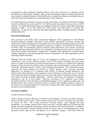 FOREIGN TRADE BARRIERS
-91-
accompanied by other problematic industrial policies, such as the increased use of subsidies and the
development of China-specific standards. Many of these developments appear to represent protectionist
tools created by industrial planners to shield inefficient or monopolistic enterprises, particularly those in
which the Chinese government has an ownership interest, from competition.
The United States has continued to raise its concerns about China’s investment restrictions on multiple
occasions in bilateral fora, such as the JCCT, the S&ED, and the Investment Forum, as well as in WTO
meetings. The United States and China are also engaged in bilateral investment treaty (BIT) negotiations
launched in 2008. At the 2012 S&ED, the United States and China agreed to intensify BIT
negotiations. To date, the two sides have held eight negotiating rounds, including meetings in October
and December 2012.
Investment Requirements
Upon accession to the WTO, China assumed the obligations of the Agreement on Trade Related
Investment Measures (TRIMS Agreement), which prohibits trade-related investment measures that
violate GATT Article III obligations to treat imports no less favorably than domestic products and GATT
Article XI obligations not to impose quantitative restrictions on imports. In its Protocol of Accession to
the WTO, China also specifically agreed to eliminate export performance, local content, and foreign
exchange balancing requirements from its laws, regulations, and other measures, and not to enforce the
terms of any contracts imposing these requirements. In addition, China agreed that it would no longer
condition importation or investment approvals on these requirements or on other requirements such as
technology transfer and offsets.
Although China has revised many of its laws and regulations to conform to its WTO investment
commitments, some of these measures continue to raise WTO concerns, including those that require
parties to conduct certain amounts of research and development in China, or to register their intellectual
property in China or license it to Chinese entities, frequently state-owned enterprises, as well as those that
“encourage” technology transfers to China, without formally requiring them. The United States remains
concerned that these measures and activities of Chinese agencies, when reviewing investment
applications, are resulting in U.S. companies either directly, or indirectly through negotiations with
Chinese state-owned enterprises, being required to transfer technology on terms that are not consonant
with commercial business dealings, particularly given the high degree of discretion Chinese agencies
wield when reviewing investment applications. Similarly, some laws and regulations “encourage”
exportation or the use of local content. Moreover, according to U.S. companies, some Chinese
government officials, even in the absence of applicable language in a law, regulation or agency rule, still
consider factors such as export performance and local content when deciding whether to approve an
investment or to recommend approval of a loan from a Chinese policy bank, which is often essential to
the success of an investment project.
Investment Guidelines
Foreign Investment Catalogue:
China’s foreign investment objectives are defined in part through its Foreign Investment Catalogue,
which is revised every few years. China’s latest revised Foreign Investment Catalogue went into effect
on January 30, 2012. The Foreign Investment Catalogue employs vague language and lacks
transparency. For example, sections of the Foreign Investment Catalogue appear to be inconsistent with
foreign investment regulations and policies issued by ministries and/or local governments. In addition,
the Foreign Investment Catalogue includes several key sectors, such as telecommunications, certain
insurance services, legal services, and logistics, in its “restricted” category. The United States has
 