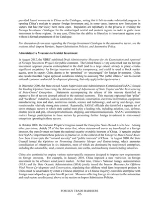 FOREIGN TRADE BARRIERS
-92-
provided formal comments to China on the Catalogue, noting that it fails to make substantial progress in
opening China’s markets to greater foreign investment and, in some cases, imposes new limitations in
sectors that had previously been more open. Regulators are reportedly in the process of revising the
Foreign Investment Catalogue for the undeveloped central and western regions in order to guide more
investment to those regions. In any case, China has the ability to liberalize its investment regime even
without a formal amendment of the Catalogue.
For discussion of concerns regarding the Foreign Investment Catalogue in the automotive sector, see the
sections titled: Import Barriers, Import Substitution Policies, and Automotive Policy.
Administrative Measures to Restrict Investment
In August 2012, the NDRC published Draft Administrative Measures for the Examination and Approval
of Foreign Investment Projects for public comment. The United States is very concerned that the foreign
investment approval process contemplated in the draft (and to a large extent, already in place) creates
significant uncertainty for foreign investors and lacks transparency, and could be used to block market
access, even in sectors China deems to be “permitted” or “encouraged” for foreign investment. China
also would maintain vague approval conditions relating to assessing “the public interest," and to overall
national economic and social development planning, that only apply to foreign investors.
In December 2006, the State-owned Assets Supervision and Administration Commission (SASAC) issued
the Guiding Opinion Concerning the Advancement of Adjustments of State Capital and the Restructuring
of State-Owned Enterprises. Statements accompanying the release of this measure identified an
expansive list of sectors deemed critical to the national economy. This measure explained that “pillar”
and “backbone” industries, such as automotive, chemical, construction, electronic information, equipment
manufacturing, iron and steel, nonferrous metals, science and technology, and survey and design, must
remain under relatively strong state control. Reportedly, SASAC officials also identified a separate set of
seven strategic sectors in which state capital must play a leading role, including aviation, coal, defense,
electric power and grid, oil and petrochemicals, shipping, and telecommunications. SASAC committed to
restrict foreign participation in these sectors by preventing further foreign investment in state-owned
enterprises operating in these sectors.
In October 2008, the National People’s Congress issued the Enterprise State-Owned Assets Law. Among
other provisions, Article 57 of the law states that, where state-owned assets are transferred to a foreign
investor, the transfer must not harm the national security or public interests of China. It remains unclear
how SASAC implements these policies in practice or, in the context of the Enterprise State-Owned Assets
Law, how it interprets the “national security” and “public interests” of China. In August 2010, the State
Council issued the Opinions on Promoting Enterprise Merger and Restructuring, which promotes
consolidation of enterprises in six industries, most of which are dominated by state-owned enterprises,
including the automobile, steel, cement, aluminum, rare earths, and machinery manufacturing industries.
China also continued to employ various sector-specific measures designed to impose new requirements
on foreign investors. For example, in January 2010, China imposed a new restriction on foreign
investment in the offshore wind power market. At that time, China’s National Energy Administration
(NEA) and the State Oceanic Administration (SOA) jointly issued the Interim Measures for Offshore
Wind Power Development and Construction, stipulating that offshore wind farm investment projects in
China must be undertaken by either a Chinese enterprise or a Chinese majority-controlled enterprise with
foreign ownership of no greater than 49 percent. Measures affecting foreign investment in the automotive
and steel sectors are discussed above in the section on Import Substitution Policies.
 