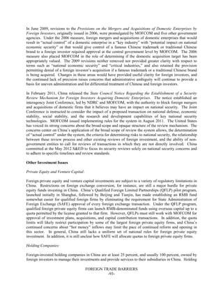 FOREIGN TRADE BARRIERS
-93-
In June 2009, revisions to the Provisions on the Mergers and Acquisitions of Domestic Enterprises by
Foreign Investors, originally issued in 2006, were promulgated by MOFCOM and five other government
agencies. Under the 2006 measure, foreign mergers and acquisitions of domestic enterprises that would
result in “actual control” of a domestic enterprise in a “key industry” with “potential impact on national
economic security” or that would give control of a famous Chinese trademark or traditional Chinese
brand to a foreign investor required approval at the central government level by MOFCOM. The 2006
measure also placed MOFCOM in the role of determining if the domestic acquisition target has been
appropriately valued. The 2009 revisions neither removed nor provided greater clarity with respect to
terms such as “national economic security” and “critical industries,” and also retained the provision
permitting denial of a foreign investor’s acquisition if a famous trademark or a traditional Chinese brand
is being acquired. Changes in these areas would have provided useful clarity for foreign investors, and
the continued lack of precision raises concerns that administrative ambiguity will continue to provide a
basis for uneven administration and for differential treatment of Chinese and foreign investors.
In February 2011, China released the State Council Notice Regarding the Establishment of a Security
Review Mechanism for Foreign Investors Acquiring Domestic Enterprises. The notice established an
interagency Joint Conference, led by NDRC and MOFCOM, with the authority to block foreign mergers
and acquisitions of domestic firms that it believes may have an impact on national security. The Joint
Conference is instructed to consider the impact of a proposed transaction on national defense, economic
stability, social stability, and the research and development capabilities of key national security
technologies. MOFCOM issued implementing rules for the system in August 2011. The United States
has voiced its strong concerns about the broad scope and opaque structure of the review mechanism. The
concerns center on China’s application of the broad scope of review the system allows, the determination
of “actual control” under the system, the criteria for determining risks to national security, the relationship
between these review process and other existing reviews of foreign investment, and the ability of non-
government entities to call for reviews of transactions in which they are not directly involved. China
committed at the May 2012 S&ED to focus its security reviews solely on national security concerns and
to adhere to specific timelines and review standards.
Other Investment Issues
Private Equity and Venture Capital:
Foreign private equity and venture capital investments are subject to a variety of regulatory limitations in
China. Restrictions on foreign exchange conversion, for instance, are still a major hurdle for private
equity funds investing in China. China’s Qualified Foreign Limited Partnerships (QFLP) pilot program,
launched initially in Shanghai, followed by Beijing and Tianjin, has made establishing an RMB fund
somewhat easier for qualified foreign firms by eliminating the requirement for State Administration of
Foreign Exchange (SAFE) approval of every foreign exchange transaction. Under the QFLP program,
qualified foreign private equity firms can launch RMB-denominated funds using overseas capital up to a
quota permitted by the license granted to that firm. However, QFLPs must still work with MOFCOM for
approval of investment plans, acquisitions, and capital contribution transactions. In addition, the quota
limits will likely restrict participation by some of the largest foreign private equity firms, and China’s
continued concerns about “hot money” inflows may limit the pace of continued reform and opening in
this sector. In general, China still lacks a uniform set of national rules for foreign private equity
investment. In addition, it is still unclear how SAFE will allocate quotas to foreign private equity firms.
Holding Companies:
Foreign-invested holding companies in China are at least 25 percent, and usually 100 percent, owned by
foreign investors to manage their investments and provide services to their subsidiaries in China. Holding
 