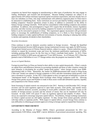 FOREIGN TRADE BARRIERS
-94-
companies are barred from engaging in manufacturing or other types of production, but may engage in
trading, distribution, and research and development. Because holding companies are subject to an
approximately $30 million minimum registered capital investment requirement, and must already have at
least one subsidiary in China, only large multinationals with ambitious expansion plans in China tend to
be interested in establishing them. Some restrictions on services provided by holding companies and on
holding companies’ financial operations remain in place, in addition to constraints on the ability to
balance foreign exchange internally. Profit and loss consolidation within holding companies also remains
prohibited. In addition, rules promulgated in August 2011 require that all dividends, interest, liquidation
proceeds, and other income received by holding companies be treated as an increase to registered capital
before it can be reinvested in projects in China. This requirement appears inconsistent with government
policy to encourage the establishment of holding companies, as it is likely to force foreign-invested
holding companies to make capital-inefficient reinvestments of income, delaying or reducing their ability
to declare and repatriate dividends to their shareholders.
Securities Investments:
China continues to open its domestic securities markets to foreign investors. Through the Qualified
Foreign Institutional Investor (QFII) program, foreign institutional investors may apply for QFII licenses,
which permit limited access to Chinese financial markets, subject to a quota. Chinese authorities enacted
reforms to expand the investment scope and lower the minimum qualification requirements of QFIIs,
including granting QFIIs access for the first time to China’s interbank bond market. In 2012, China
granted $15.8 billion in QFII quota and approved 72 new QFII licenses. As of February 2013, China has
granted a total of $40 billion to over 177 foreign entities since the program was launched in 2002.
Access to Capital Markets;
Foreign-invested firms in China are limited in their ability to raise capital domestically. China’s controls
on capital flows and differences between its accounting standards and those of other countries remain the
main obstacles in developing the so-called “panda bond market,” where foreign entities issue RMB-
denominated debt in China. Meanwhile, the market for RMB-denominated debt issued in Hong Kong
(“dim sum” bonds) was opened to foreign companies in 2010, and after tremendous initial growth, it has
seen a slowdown in issuance. In late 2012, China appears to have yet again put on hold plans to create an
“international board” of the Shanghai Stock Exchange where foreign companies could list. Allowing
foreign firms greater access and freedom to trade in these assets would add substantial expertise, liquidity
and competition to the Chinese market.
Some loosening of capital controls was announced in late 2012. Starting in mid-December 2012, foreign
investors will not need regulatory approval to open bank accounts, remit profits, and transfer money
between different domestic accounts, according to recent public comments from SAFE. Limits on the
number of foreign-currency accounts and the amount of money that can be transferred will also be
loosened. In total, SAFE will cancel 35 rules on regulatory approval and simplify 14 others. These
moves are expected to encourage long-term capital inflows. Nevertheless, foreign exchange transactions
on China’s capital account are still tightly regulated. To date, foreign firms remain generally satisfied
with their ability to repatriate profits. With respect to capital inflows, several foreign firms continue to
note difficulties in obtaining government approval to bring in foreign capital to expand their businesses.
GOVERNMENT PROCUREMENT
According to the Ministry of Finance (MOF), China’s government procurement for 2011 was
approximately $180 billion, using MOF’s narrow definition of government procurement spending. This
 