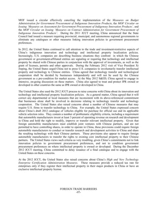 FOREIGN TRADE BARRIERS
-97-
MOF issued a circular effectively canceling the implementation of the Measures on Budget
Administration for Government Procurement of Indigenous Innovation Products, the MOF Circular on
Issuing ‘Measures on Assessment for Government Procurement of Indigenous Innovation Products’, and
the MOF Circular on Issuing ‘Measures on Contract Administration for Government Procurement of
Indigenous Innovation Products’. During the 2011 JCCT meeting, China announced that the State
Council had issued a measure requiring provincial, municipal, and autonomous regional governments to
eliminate any catalogues or other measures linking innovation policies to government procurement
preferences.
In 2012, the United States continued to call attention to the trade and investment-restrictive aspects of
China’s indigenous innovation and technology and intellectual property localization policies.
Increasingly, U.S. companies are describing business situations they confront in which the Chinese
government or government-affiliated entities are signaling or requiring that technology and intellectual
property be shared with Chinese parties in conjunction with the approval of investments, as well as the
grant of licenses, permits and other approvals. During the February 2012 visit of Vice President Xi
Jinping, the United States urged China not to press U.S. companies to involuntarily transfer intellectual
property and technology to Chinese entities. China agreed that technology transfer and technological
cooperation shall be decided by businesses independently and will not be used by the Chinese
government as a pre-condition for market access. At the May 2012 S&ED, China agreed to engage in
intensive, on-going discussion on these matters. China also agreed to treat and protect IPR owned or
developed in other countries the same as IPR owned or developed in China.
The United States also used the 2012 JCCT process to raise concerns with China about its innovation and
technology and intellectual property localization policies. As a general matter, China agreed that it will
correct any departmental or local measures that are inconsistent with its above-referenced commitment
that businesses alone shall be involved in decisions relating to technology transfer and technology
cooperation. The United States also raised concerns about a number of Chinese measures that may
require U.S. firms to transfer technology to China. For example, the United States expressed concern
about China’s draft 2012 catalogue of vehicles eligible for purchase for official use and its applicable
vehicle selection rules. They contain a number of problematic eligibility criteria, including a requirement
that automobile manufacturers invest at least 3 percent of operating revenue on research and development
in China and hold the right to modify, improve or transfer relevant intellectual property. Given that
foreign automobile manufacturers must establish joint ventures with Chinese partners, and are not
permitted to have controlling shares, in order to operate in China, these provisions could require foreign
automobile manufacturers to conduct or transfer research and development activities to China and share
the resulting technology with their Chinese partners. These provisions also appear to require foreign
automobile manufacturers to transfer the rights to existing core intellectual property to their Chinese
partners. The United States views such criteria as very troubling, given China’s commitments not to link
innovation policies to government procurement preferences, and not to condition government
procurement preferences on where intellectual property is owned or developed. During the December
2012 JCCT meeting, China committed to delay issuance of a final catalogue and to engage with the
United States on these concerns.
At the 2012 JCCT, the United States also raised concerns about China’s High and New Technology
Enterprise Certification Administration Measures. These measures provide a reduced tax rate for
enterprises only if they register their intellectual property in their major products in China or have an
exclusive intellectual property license.
 