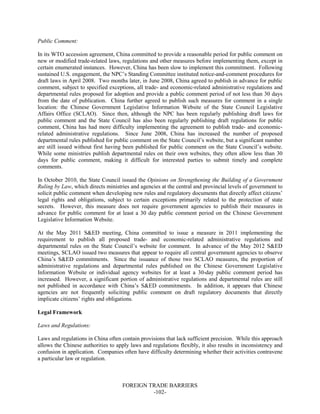 FOREIGN TRADE BARRIERS
-102-
Public Comment:
In its WTO accession agreement, China committed to provide a reasonable period for public comment on
new or modified trade-related laws, regulations and other measures before implementing them, except in
certain enumerated instances. However, China has been slow to implement this commitment. Following
sustained U.S. engagement, the NPC’s Standing Committee instituted notice-and-comment procedures for
draft laws in April 2008. Two months later, in June 2008, China agreed to publish in advance for public
comment, subject to specified exceptions, all trade- and economic-related administrative regulations and
departmental rules proposed for adoption and provide a public comment period of not less than 30 days
from the date of publication. China further agreed to publish such measures for comment in a single
location: the Chinese Government Legislative Information Website of the State Council Legislative
Affairs Office (SCLAO). Since then, although the NPC has been regularly publishing draft laws for
public comment and the State Council has also been regularly publishing draft regulations for public
comment, China has had more difficulty implementing the agreement to publish trade- and economic-
related administrative regulations. Since June 2008, China has increased the number of proposed
departmental rules published for public comment on the State Council’s website, but a significant number
are still issued without first having been published for public comment on the State Council’s website.
While some ministries publish departmental rules on their own websites, they often allow less than 30
days for public comment, making it difficult for interested parties to submit timely and complete
comments.
In October 2010, the State Council issued the Opinions on Strengthening the Building of a Government
Ruling by Law, which directs ministries and agencies at the central and provincial levels of government to
solicit public comment when developing new rules and regulatory documents that directly affect citizens’
legal rights and obligations, subject to certain exceptions primarily related to the protection of state
secrets. However, this measure does not require government agencies to publish their measures in
advance for public comment for at least a 30 day public comment period on the Chinese Government
Legislative Information Website.
At the May 2011 S&ED meeting, China committed to issue a measure in 2011 implementing the
requirement to publish all proposed trade- and economic-related administrative regulations and
departmental rules on the State Council’s website for comment. In advance of the May 2012 S&ED
meetings, SCLAO issued two measures that appear to require all central government agencies to observe
China’s S&ED commitments. Since the issuance of those two SCLAO measures, the proportion of
administrative regulations and departmental rules published on the Chinese Government Legislative
Information Website or individual agency websites for at least a 30-day public comment period has
increased. However, a significant portion of administrative regulations and departmental rules are still
not published in accordance with China’s S&ED commitments. In addition, it appears that Chinese
agencies are not frequently soliciting public comment on draft regulatory documents that directly
implicate citizens’ rights and obligations.
Legal Framework
Laws and Regulations:
Laws and regulations in China often contain provisions that lack sufficient precision. While this approach
allows the Chinese authorities to apply laws and regulations flexibly, it also results in inconsistency and
confusion in application. Companies often have difficulty determining whether their activities contravene
a particular law or regulation.
 
