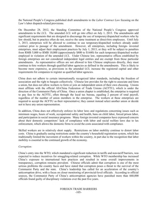 FOREIGN TRADE BARRIERS
-105-
the National People’s Congress published draft amendments to the Labor Contract Law focusing on the
Law’s labor dispatch-related provisions.
On December 28, 2012, the Standing Committee of the National People’s Congress approved
amendments to the LCL. The amended LCL will go into effect on July 1, 2013. The amendments add
significant requirements that are designed to discourage the use of temporary/dispatched workers who by
law should, but in practice often do not, receive the same treatment as direct-hire employees. Until July
1, 2013, enterprises will be allowed to continue to use temporary/dispatched workers already under
contract prior to passage of the amendment. However, all enterprises, including foreign- invested
enterprises, must adjust their employment practices by July 1, 2013, or they will be subject to penalties
from RMB 5,000 to RMB 10,000 (approximately $800 to $1600) for each temporary/dispatched worker
employed in violation of the amended LCL. Under Chinese law, representative offices established by
foreign enterprises are not considered independent legal entities and are exempt from those particular
amendments. As representative offices are not allowed to hire Chinese employees directly, they must
continue to hire workers through qualified labor agencies as defined in the amendments. This is likely to
become more expensive, as provisions in the amended LCL increase the registered capital and other
requirements for companies to register as qualified labor agencies.
China does not adhere to certain internationally recognized labor standards, including the freedom of
association and the right to bargain collectively. Chinese law provides for the right to associate and form
a union, but does not allow workers to form or join an independent union of their own choosing. Unions
must affiliate with the official All-China Federation of Trade Unions (ACFTU), which is under the
direction of the Communist Party of China. Once a union chapter is established, the enterprise is required
to pay fees to the ACFTU, often through the local tax bureau, equaling 2 percent of total payroll,
regardless of the number of union members in the enterprise. The workers at these enterprises are
required to accept the ACFTU as their representative; they cannot instead select another union or decide
not to have any union representation.
In addition, China does not effectively enforce its labor laws and regulations concerning issues such as
minimum wages, hours of work, occupational safety and health, bans on child labor, forced prison labor,
and participation in social insurance programs. Many foreign invested companies have expressed concern
about their domestic competitors’ lack of compliance with labor and social welfare laws due to lax
enforcement, which allows the domestic firms to avoid the costs associated with compliance.
Skilled workers are in relatively short supply. Restrictions on labor mobility continue to distort labor
costs. China is gradually easing restrictions under the country’s household registration system, which has
traditionally limited the movement of workers within the country, in part due to the recognition that labor
mobility is essential to the continued growth of the economy.
Corruption:
China’s entry into the WTO, which mandated a significant reduction in tariffs and non-tariff barriers, was
expected to reduce incentives for smuggling-related corruption. While WTO membership has increased
China’s exposure to international best practices and resulted in some overall improvements in
transparency, corruption remains prevalent. Chinese officials admit that corruption is one of the most
serious problems the country faces and have stated that corruption poses a threat to the survival of the
Communist Party and the state. China’s leadership has called for an acceleration of the country’s
anticorruption drive, with a focus on closer monitoring of provincial-level officials. According to official
sources, the Communist Party of China’s anticorruption agencies have punished more than 660,000
officials found guilty of disciplinary violations over the past five years.
 