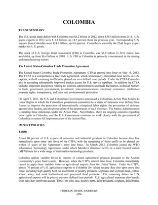 FOREIGN TRADE BARRIERS
-109-
COLOMBIA
TRADE SUMMARY
The U.S. goods trade deficit with Colombia was $8.2 billion in 2012, down $555 million from 2011. U.S.
goods exports in 2012 were $16.4 billion, up 14.5 percent from the previous year. Corresponding U.S.
imports from Colombia were $24.6 billion, up 6.6 percent. Colombia is currently the 22nd largest export
market for U.S. goods.
The stock of U.S. foreign direct investment (FDI) in Colombia was $6.9 billion in 2011 (latest data
available), up from $6.4 billion in 2010. U.S. FDI in Colombia is primarily concentrated in the mining
and manufacturing sectors.
The United States-Colombia Trade Promotion Agreement
The United States-Colombia Trade Promotion Agreement (CTPA) entered into force on May 15, 2012.
The CTPA is a comprehensive free trade agreement, which immediately eliminated most tariffs on U.S.
exports, with all remaining tariffs to be phased out over defined time periods. Under the CTPA Colombia
also is according substantially improved market access for U.S. service suppliers. In addition the CTPA
includes important disciplines relating to: customs administration and trade facilitation, technical barriers
to trade, government procurement, investment, telecommunications, electronic commerce, intellectual
property rights, transparency, and labor and environmental protection.
On April 7, 2011, the U.S. and Colombian Governments announced a Colombian Action Plan Related to
Labor Rights in which the Colombian government committed to a series of measures over defined time
frames to improve the protection of internationally recognized labor rights, the prevention of violence
against labor leaders, and the prosecution of the perpetrators of such violence. The Santos Administration
is meeting these milestones under the Action Plan. Nevertheless, there are ongoing concerns regarding
labor rights in Colombia, and the U.S. Government continues to work closely with the government of
Colombia to ensure full implementation of the Action Plan.
IMPORT POLICIES
Tariffs
About 80 percent of U.S. exports of consumer and industrial products to Colombia became duty free
immediately upon entry into force of the CTPA, with the remaining of those tariffs to be phased out
within 10 years of the Agreement’s entry into force. In March 2012, Colombia joined the WTO
Information Technology Agreement, under which Members eliminate tariffs on a most favored nation
(MFN) basis for a wide range of information technology products.
Colombia applies variable levies to imports of certain agricultural products pursuant to the Andean
Community’s price band system. However, when the CTPA entered into force, Colombia immediately
ceased to apply these variable levies to agricultural imports from the United States. Under the CTPA,
almost 70 percent of U.S. agricultural exports to Colombia (by value) became duty free upon entry into
force, including high quality beef, an assortment of poultry products, soybeans and soybean meal, cotton,
wheat, whey, and most horticultural and processed food products. The remaining duties on U.S.
agricultural exports will be phased out over defined time periods. U.S. agricultural exporters also benefit
from zero duty tariff rate quotas (TRQs) on corn, rice, poultry parts, dairy products, sorghum, dried beans,
 