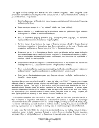 FOREIGN TRADE BARRIERS
-2-
This report classifies foreign trade barriers into nine different categories. These categories cover
government-imposed measures and policies that restrict, prevent, or impede the international exchange of
goods and services. They include:
• Import policies (e.g., tariffs and other import charges, quantitative restrictions, import licensing,
and customs barriers);
• Government procurement (e.g., “buy national” policies and closed bidding);
• Export subsidies (e.g., export financing on preferential terms and agricultural export subsidies
that displace U.S. exports in third country markets);
• Lack of intellectual property protection (e.g., inadequate patent, copyright, and trademark
regimes and enforcement of intellectual property rights);
• Services barriers (e.g., limits on the range of financial services offered by foreign financial
institutions, regulation of international data flows, restrictions on the use of foreign data
processing, and barriers to the provision of services by foreign professionals);
• Investment barriers (e.g., limitations on foreign equity participation and on access to foreign
government-funded research and development programs, local content requirements, technology
transfer requirements and export performance requirements, and restrictions on repatriation of
earnings, capital, fees and royalties);
• Government-tolerated anticompetitive conduct of state-owned or private firms that restricts the
sale or purchase of U.S. goods or services in the foreign country’s markets;
• Trade restrictions affecting electronic commerce (e.g., tariff and nontariff measures, burdensome
and discriminatory regulations and standards, and discriminatory taxation); and
• Other barriers (barriers that encompass more than one category, e.g., bribery and corruption,i
or
that affect a single sector).
Significant foreign government barriers to U.S. exports that prior to the 2010 NTE reports were addressed
under the rubric of “standards, testing, labeling, and certification” measures are now treated separately in
two specialized reports. One report is dedicated to identifying unwarranted barriers in the form of
standards-related measures (such as product standards and testing requirements). A second report
addresses unwarranted barriers to U.S. exports of food and agricultural products that arise from sanitary
and phytosanitary (SPS) measures related to human, animal, and plant health and safety. Together, the
three reports provide the inventory of trade barriers called for under U.S. law.
The two specialized reports were first issued in March 2010. USTR will issue new, up-to-date versions of
these two reports in conjunction with the release of this report to continue to highlight the increasingly
critical nature of standards-related measures and sanitary and phytosanitary issues to U.S. trade policy.
The reports will identify and call attention to problems resolved during 2012, in part as models for
resolving ongoing issues and to signal new or existing areas in which more progress needs to be made.
In recent years, the United States has observed a growing trend among our trading partners to impose
localization barriers to trade – measures designed to protect, favor, or stimulate domestic industries,
service providers, or intellectual property at the expense of imported goods, services or foreign-owned or
 