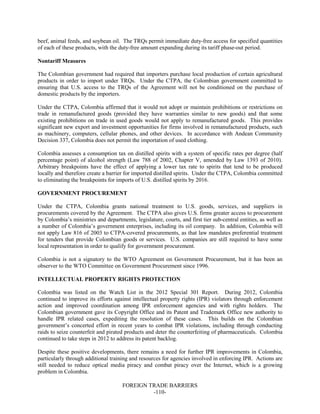 FOREIGN TRADE BARRIERS
-110-
beef, animal feeds, and soybean oil. The TRQs permit immediate duty-free access for specified quantities
of each of these products, with the duty-free amount expanding during its tariff phase-out period.
Nontariff Measures
The Colombian government had required that importers purchase local production of certain agricultural
products in order to import under TRQs. Under the CTPA, the Colombian government committed to
ensuring that U.S. access to the TRQs of the Agreement will not be conditioned on the purchase of
domestic products by the importers.
Under the CTPA, Colombia affirmed that it would not adopt or maintain prohibitions or restrictions on
trade in remanufactured goods (provided they have warranties similar to new goods) and that some
existing prohibitions on trade in used goods would not apply to remanufactured goods. This provides
significant new export and investment opportunities for firms involved in remanufactured products, such
as machinery, computers, cellular phones, and other devices. In accordance with Andean Community
Decision 337, Colombia does not permit the importation of used clothing.
Colombia assesses a consumption tax on distilled spirits with a system of specific rates per degree (half
percentage point) of alcohol strength (Law 788 of 2002, Chapter V, amended by Law 1393 of 2010).
Arbitrary breakpoints have the effect of applying a lower tax rate to spirits that tend to be produced
locally and therefore create a barrier for imported distilled spirits. Under the CTPA, Colombia committed
to eliminating the breakpoints for imports of U.S. distilled spirits by 2016.
GOVERNMENT PROCUREMENT
Under the CTPA, Colombia grants national treatment to U.S. goods, services, and suppliers in
procurements covered by the Agreement. The CTPA also gives U.S. firms greater access to procurement
by Colombia’s ministries and departments, legislature, courts, and first tier sub-central entities, as well as
a number of Colombia’s government enterprises, including its oil company. In addition, Colombia will
not apply Law 816 of 2003 to CTPA-covered procurements, as that law mandates preferential treatment
for tenders that provide Colombian goods or services. U.S. companies are still required to have some
local representation in order to qualify for government procurement.
Colombia is not a signatory to the WTO Agreement on Government Procurement, but it has been an
observer to the WTO Committee on Government Procurement since 1996.
INTELLECTUAL PROPERTY RIGHTS PROTECTION
Colombia was listed on the Watch List in the 2012 Special 301 Report. During 2012, Colombia
continued to improve its efforts against intellectual property rights (IPR) violators through enforcement
action and improved coordination among IPR enforcement agencies and with rights holders. The
Colombian government gave its Copyright Office and its Patent and Trademark Office new authority to
handle IPR related cases, expediting the resolution of these cases. This builds on the Colombian
government’s concerted effort in recent years to combat IPR violations, including through conducting
raids to seize counterfeit and pirated products and deter the counterfeiting of pharmaceuticals. Colombia
continued to take steps in 2012 to address its patent backlog.
Despite these positive developments, there remains a need for further IPR improvements in Colombia,
particularly through additional training and resources for agencies involved in enforcing IPR. Actions are
still needed to reduce optical media piracy and combat piracy over the Internet, which is a growing
problem in Colombia.
 