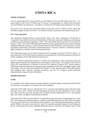 FOREIGN TRADE BARRIERS
-113-
COSTA RICA
TRADE SUMMARY
The U.S. goods trade deficit with Costa Rica was $4.8 billion in 2012, up $788 million from 2011. U.S.
goods exports in 2012 were $7.2 billion, up 18.7 percent. Corresponding U.S. imports from Costa Rica
were $12.0 billion, up 19.0 percent. Costa Rica is currently the 37th largest export market for U.S. goods.
The stock of U.S. foreign direct investment (FDI) in Costa Rica was $1.5 billion in 2011 (latest data
available), roughly the same as in 2010. U.S. FDI in Costa Rica is primarily in the manufacturing sector.
Free Trade Agreement
The Dominican Republic-Central America-United States Free Trade Agreement (CAFTA-DR or
“Agreement”) entered into force for the United States, El Salvador, Guatemala, Honduras, and Nicaragua
in 2006 and for the Dominican Republic in 2007. The CAFTA-DR entered into force for Costa Rica on
January 1, 2009. The CAFTA-DR significantly liberalizes trade in goods and services as well as includes
important disciplines relating to customs administration and trade facilitation, technical barriers to trade,
government procurement, investment, telecommunications, electronic commerce, intellectual property
rights, transparency, and labor and environmental protection.
The United States hosted a Free Trade Commission (FTC) meeting on January 23, 2012 in Miami. At
that meeting the CAFTA-DR countries recognized continued growth in trade and integration, and acted to
further strengthen CAFTA-DR institutions and initiatives.
In 2012, the Parties implemented changes to a number of the Agreement’s rules of origin for textile and
apparel goods to enhance the competitiveness of the region’s textiles sector. The changes to these rules of
origin were made pursuant to a Decision of the first FTC meeting in February 2011, and are aimed at
facilitating regional sourcing and encouraging greater integration of the textile and apparel supply chain
in the region. The new rules became effective on October 13, 2012, after the other CAFTA-DR countries
had completed their respective domestic procedures, and the U.S. Congress passed legislation
implementing the changes for the United States.
IMPORT POLICIES
Tariffs
As a member of the Central American Common Market, Costa Rica applies a harmonized external tariff
on most items at a maximum of 15 percent with some exceptions.
Under the CAFTA-DR, however, 100 percent of U.S. consumer and industrial goods will enter Costa
Rica duty free by 2015. Nearly all textile and apparel goods that meet the Agreement’s rules of origin
now enter Costa Rica duty free and quota free, creating economic opportunities for U.S. and regional
fiber, yarn, fabric, and apparel manufacturing companies.
Under the CAFTA-DR, more than half of U.S. agricultural exports now enter Costa Rica duty free. Costa
Rica will eliminate its remaining tariffs on virtually all agricultural products by 2020 (2022 for chicken
leg quarters and 2025 for rice and 2028 for dairy products). For certain agricultural products, tariff-rate
quotas (TRQs) will permit some duty-free access for specified quantities during the tariff phase-out
period, with the duty-free amount expanding during that period. Costa Rica will liberalize trade in fresh
 