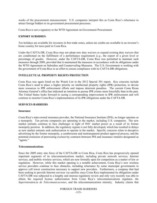 FOREIGN TRADE BARRIERS
-115-
weeks of the procurement announcement. U.S. companies interpret this as Costa Rica’s reluctance to
attract foreign bidders to its government procurement processes.
Costa Rica is not a signatory to the WTO Agreement on Government Procurement.
EXPORT SUBSIDIES
Tax holidays are available for investors in free trade zones, unless tax credits are available in an investor’s
home country for taxes paid in Costa Rica.
Under the CAFTA-DR, Costa Rica may not adopt new duty waivers or expand existing duty waivers that
are conditioned on the fulfillment of a performance requirement (e.g., the export of a given level or
percentage of goods). However, under the CAFTA-DR, Costa Rica was permitted to maintain such
measures through 2009, provided that it maintained the measures in accordance with its obligations under
the WTO Agreement on Subsidies and Countervailing Measures. The U.S. Government is working with
the government of Costa Rica in an effort to ensure compliance with its CAFTA-DR obligations.
INTELLECTUAL PROPERTY RIGHTS PROTECTION
Costa Rica was again listed on the Watch List in the 2012 Special 301 report. Key concerns include
Costa Rica’s need to place a higher priority on intellectual property rights (IPR) protection, to devote
more resources to IPR enforcement efforts and impose deterrent penalties. The current Costa Rican
Attorney General’s office has indicated an intention to pursue IPR crimes more forcefully than in the past.
The United States looks forward to seeing a corresponding improvement in IPR enforcement and will
continue to monitor Costa Rica’s implementation of its IPR obligations under the CAFTA-DR.
SERVICES BARRIERS
Insurance
Costa Rica’s state-owned insurance provider, the National Insurance Institute (INS), no longer operates as
a monopoly. Ten private companies are operating in the market, including U.S. companies. The new
market entrants continue to face challenges in light of INS’ market power as a result of its former
monopoly position. In addition, the regulatory regime is not fully developed, which has resulted in delays
as new market entrants seek authorization to operate in the market. Specific concerns relate to deceptive
advertising by the former monopoly, a cumbersome and nontransparent product approval process, and the
potential extension of preexisting exclusivity contracts between INS and insurance retailers designated as
“agents.”
Telecommunications
Since the 2009 entry into force of the CAFTA-DR in Costa Rica, Costa Rica has progressively opened
important segments of its telecommunications market, including private network services, Internet
services, and mobile wireless services, which are now formally open for competition as a matter of law or
regulation. However, while this market opening is a notable achievement, Costa Rica’s new wireless
service providers continue to face obstacles, including reluctance by some municipal governments to
approve cell tower construction necessary to support new providers. Furthermore, a company that had
been seeking to provide Internet services via satellite since Costa Rica implemented its obligations under
CAFTA-DR was subjected to a lengthy and onerous regulatory review and only very recently was able to
obtain the required license authorization from Costa Rica’s telecommunications regulator, the
Superintendencia de Telecomunicaciones, and the telecommunications ministry. Industry claims that
 