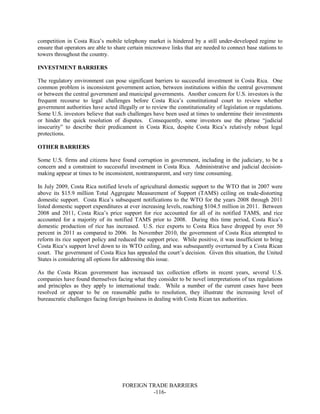 FOREIGN TRADE BARRIERS
-116-
competition in Costa Rica’s mobile telephony market is hindered by a still under-developed regime to
ensure that operators are able to share certain microwave links that are needed to connect base stations to
towers throughout the country.
INVESTMENT BARRIERS
The regulatory environment can pose significant barriers to successful investment in Costa Rica. One
common problem is inconsistent government action, between institutions within the central government
or between the central government and municipal governments. Another concern for U.S. investors is the
frequent recourse to legal challenges before Costa Rica’s constitutional court to review whether
government authorities have acted illegally or to review the constitutionality of legislation or regulations.
Some U.S. investors believe that such challenges have been used at times to undermine their investments
or hinder the quick resolution of disputes. Consequently, some investors use the phrase “judicial
insecurity” to describe their predicament in Costa Rica, despite Costa Rica’s relatively robust legal
protections.
OTHER BARRIERS
Some U.S. firms and citizens have found corruption in government, including in the judiciary, to be a
concern and a constraint to successful investment in Costa Rica. Administrative and judicial decision-
making appear at times to be inconsistent, nontransparent, and very time consuming.
In July 2009, Costa Rica notified levels of agricultural domestic support to the WTO that in 2007 were
above its $15.9 million Total Aggregate Measurement of Support (TAMS) ceiling on trade-distorting
domestic support. Costa Rica’s subsequent notifications to the WTO for the years 2008 through 2011
listed domestic support expenditures at ever increasing levels, reaching $104.5 million in 2011. Between
2008 and 2011, Costa Rica’s price support for rice accounted for all of its notified TAMS, and rice
accounted for a majority of its notified TAMS prior to 2008. During this time period, Costa Rica’s
domestic production of rice has increased. U.S. rice exports to Costa Rica have dropped by over 50
percent in 2011 as compared to 2006. In November 2010, the government of Costa Rica attempted to
reform its rice support policy and reduced the support price. While positive, it was insufficient to bring
Costa Rica‘s support level down to its WTO ceiling, and was subsequently overturned by a Costa Rican
court. The government of Costa Rica has appealed the court’s decision. Given this situation, the United
States is considering all options for addressing this issue.
As the Costa Rican government has increased tax collection efforts in recent years, several U.S.
companies have found themselves facing what they consider to be novel interpretations of tax regulations
and principles as they apply to international trade. While a number of the current cases have been
resolved or appear to be on reasonable paths to resolution, they illustrate the increasing level of
bureaucratic challenges facing foreign business in dealing with Costa Rican tax authorities.
 