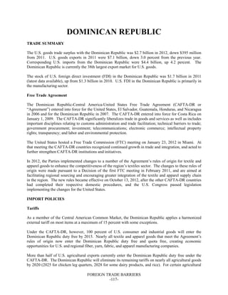 FOREIGN TRADE BARRIERS
-117-
DOMINICAN REPUBLIC
TRADE SUMMARY
The U.S. goods trade surplus with the Dominican Republic was $2.7 billion in 2012, down $395 million
from 2011. U.S. goods exports in 2011 were $7.1 billion, down 3.0 percent from the previous year.
Corresponding U.S. imports from the Dominican Republic were $4.4 billion, up 4.2 percent. The
Dominican Republic is currently the 38th largest export market for U.S. goods.
The stock of U.S. foreign direct investment (FDI) in the Dominican Republic was $1.7 billion in 2011
(latest data available), up from $1.3 billion in 2010. U.S. FDI in the Dominican Republic is primarily in
the manufacturing sector.
Free Trade Agreement
The Dominican Republic-Central America-United States Free Trade Agreement (CAFTA-DR or
“Agreement”) entered into force for the United States, El Salvador, Guatemala, Honduras, and Nicaragua
in 2006 and for the Dominican Republic in 2007. The CAFTA-DR entered into force for Costa Rica on
January 1, 2009. The CAFTA-DR significantly liberalizes trade in goods and services as well as includes
important disciplines relating to customs administration and trade facilitation; technical barriers to trade;
government procurement; investment; telecommunications; electronic commerce; intellectual property
rights; transparency; and labor and environmental protection.
The United States hosted a Free Trade Commission (FTC) meeting on January 23, 2012 in Miami. At
that meeting the CAFTA-DR countries recognized continued growth in trade and integration, and acted to
further strengthen CAFTA-DR institutions and initiatives.
In 2012, the Parties implemented changes to a number of the Agreement’s rules of origin for textile and
apparel goods to enhance the competitiveness of the region’s textiles sector. The changes to these rules of
origin were made pursuant to a Decision of the first FTC meeting in February 2011, and are aimed at
facilitating regional sourcing and encouraging greater integration of the textile and apparel supply chain
in the region. The new rules became effective on October 13, 2012, after the other CAFTA-DR countries
had completed their respective domestic procedures, and the U.S. Congress passed legislation
implementing the changes for the United States.
IMPORT POLICIES
Tariffs
As a member of the Central American Common Market, the Dominican Republic applies a harmonized
external tariff on most items at a maximum of 15 percent with some exceptions.
Under the CAFTA-DR, however, 100 percent of U.S. consumer and industrial goods will enter the
Dominican Republic duty free by 2015. Nearly all textile and apparel goods that meet the Agreement’s
rules of origin now enter the Dominican Republic duty free and quota free, creating economic
opportunities for U.S. and regional fiber, yarn, fabric, and apparel manufacturing companies.
More than half of U.S. agricultural exports currently enter the Dominican Republic duty free under the
CAFTA-DR. The Dominican Republic will eliminate its remaining tariffs on nearly all agricultural goods
by 2020 (2025 for chicken leg quarters, 2028 for some dairy products, and rice). For certain agricultural
 