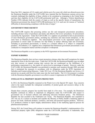 FOREIGN TRADE BARRIERS
-119-
Since late 2011, importers of U.S.-made used vehicles up to five years old, which are allowed access into
the Dominican Republic under the CAFTA-DR, have reported that the Dominican customs service has
routinely challenged the eligibility of these vehicles to be considered as originating in the United States
and thus their eligibility for the CAFTA-DR preferential tariff rate. Although a Vehicle Identification
Number (VIN) indicates both the country of origin as well as the specific factory of manufacture, the
Dominican government has denied CAFTA-DR preferences for U.S. used cars for reasons of “technical
difficulties in demonstrating compliance with the rules of origin.”
GOVERNMENT PROCUREMENT
The CAFTA-DR requires that procuring entities use fair and transparent procurement procedures,
including advance notice of purchases and timely and effective bid review procedures, for procurement
covered by the Agreement. Under the CAFTA-DR, U.S. suppliers are permitted to bid on procurements
of most Dominican government entities, including key ministries and state-owned enterprises, on the
same basis as Dominican suppliers. The anticorruption provisions in the Agreement require each
government to ensure under its domestic law that bribery in matters affecting trade and investment,
including in government procurement, is treated as a criminal offense or is subject to comparable
penalties. Nevertheless, U.S. suppliers have complained that Dominican government procurement is not
conducted in a transparent manner and that corruption is widespread.
The Dominican Republic is not a signatory to the WTO Agreement on Government Procurement.
EXPORT SUBSIDIES
The Dominican Republic does not have export promotion schemes other than tariff exemptions for inputs
imported by firms in the free trade zones. Under the CAFTA-DR, the Dominican Republic may not adopt
new duty waivers or expand existing duty waivers that are conditioned on the fulfillment of a
performance requirement (e.g., the export of a given level or percentage of goods). However, under the
CAFTA-DR, the Dominican Republic was permitted to maintain such measures through 2009, provided
that it maintained the measures in accordance with its obligations under the WTO Agreement on
Subsidies and Countervailing Measures. Under 2011 Law 139, the Dominican Republic now levies a 2.5
percent tax on goods sold from free trade zones into the local market. The U.S. Government is working
with the Dominican Republic government in an effort to ensure it implements its CAFTA-DR obligations.
INTELLECTUAL PROPERTY RIGHTS PROTECTION
In 2012, the Dominican Republic remained on the Watch List in the Special 301 report. Key concerns
cited in the report included the widespread availability of pirated goods and excessive delays in the
issuance of patents.
Despite these concerns, progress has recently been made in a few areas. For example, the Dominican
Republic continued its efforts to implement its obligations under the CAFTA-DR with respect to
government use of licensed software and addressing television broadcast piracy. The Dominican
Republic has also acceded to the Trademark Law Treaty. The Dominican Republic also expanded in
2011 the use of a system to facilitate and expedite the Ministry of Public Health’s marketing approval
process for foods, medicinal products, cosmetics, and home and personal hygiene products. However,
U.S. producers continue to report lengthy administrative delays in the marketing approval process for
pharmaceutical products.
During 2013, the United States will continue to monitor the Dominican Republic’s implementation of its
intellectual property rights (IPR) obligations under the CAFTA-DR, particularly in trademarks, data
 