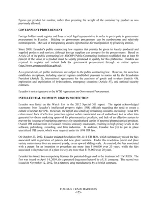 FOREIGN TRADE BARRIERS
-125-
figures per product lot number, rather than prorating the weight of the container by product as was
previously allowed.
GOVERNMENT PROCUREMENT
Foreign bidders must register and have a local legal representative in order to participate in government
procurement in Ecuador. Bidding on government procurement can be cumbersome and relatively
nontransparent. The lack of transparency creates opportunities for manipulation by procuring entities.
Since 2008, Ecuador’s public contracting law requires that priority be given to locally produced and
supplied products and services, although foreign suppliers can compete for the procurements. Based on
Article 25 of the public contracting law, INCOP (Public Contracting Institute) established that at least 40
percent of the value of a product must be locally produced to qualify for this preference. Bidders are
required to register and submit bids for government procurement through an online system
(http://www.compraspublicas.gob.ec).
As a general rule, all public institutions are subject to the public contracting law. However, the same law
establishes exceptions, including special regimes established pursuant to norms set by the Ecuadorian
President (Article 2), international agreements for the purchase of goods and services (Article 43),
exploration and exploitation of hydrocarbons, emergency situations (Article 57), and national security
contracts.
Ecuador is not a signatory to the WTO Agreement on Government Procurement.
INTELLECTUAL PROPERTY RIGHTS PROTECTION
Ecuador was listed on the Watch List in the 2012 Special 301 report. The report acknowledged
statements from Ecuador’s intellectual property rights (IPR) officials regarding the need to create a
culture of respect for IPR. However, the report also cited key remaining concerns, including: weak IPR
enforcement; lack of effective protection against unfair commercial use of undisclosed test or other data
generated to obtain marketing approval for pharmaceutical products; and lack of an effective system to
prevent the issuance of marketing approvals for unauthorized copies of patented pharmaceutical products.
Overall IPR enforcement in Ecuador remains seriously inadequate, resulting in high piracy levels in the
software, publishing, recording, and film industries. In addition, Ecuador has yet to put in place
specialized IPR courts, which were required under its 1998 IPR law.
On October 23, 2012, Ecuador enacted Resolution 006-2012-CD-IEPI, which substantially raised the fees
associated with registration of patents and new plant varieties. Under this resolution patent and plant
variety maintenance fees are assessed yearly, on an upward sliding scale. As enacted, the fees associated
with a patent for an invention or procedure are more than $140,000 over 20 years, while the fees
associated with protection of a plant variety are more than $175,000 over 20 years.
Ecuador has issued two compulsory licenses for patented drugs used in the treatment of HIV/AIDS. The
first was issued on April 14, 2010, for a patented drug manufactured by a U.S. company. The second was
issued on November 12, 2012, for a patented drug manufactured by a British company.
 