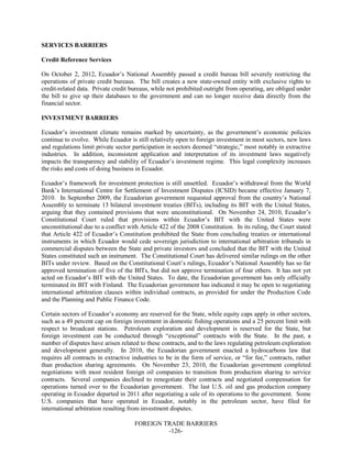 FOREIGN TRADE BARRIERS
-126-
SERVICES BARRIERS
Credit Reference Services
On October 2, 2012, Ecuador’s National Assembly passed a credit bureau bill severely restricting the
operations of private credit bureaus. The bill creates a new state-owned entity with exclusive rights to
credit-related data. Private credit bureaus, while not prohibited outright from operating, are obliged under
the bill to give up their databases to the government and can no longer receive data directly from the
financial sector.
INVESTMENT BARRIERS
Ecuador’s investment climate remains marked by uncertainty, as the government’s economic policies
continue to evolve. While Ecuador is still relatively open to foreign investment in most sectors, new laws
and regulations limit private sector participation in sectors deemed “strategic,” most notably in extractive
industries. In addition, inconsistent application and interpretation of its investment laws negatively
impacts the transparency and stability of Ecuador’s investment regime. This legal complexity increases
the risks and costs of doing business in Ecuador.
Ecuador’s framework for investment protection is still unsettled. Ecuador’s withdrawal from the World
Bank’s International Centre for Settlement of Investment Disputes (ICSID) became effective January 7,
2010. In September 2009, the Ecuadorian government requested approval from the country’s National
Assembly to terminate 13 bilateral investment treaties (BITs), including its BIT with the United States,
arguing that they contained provisions that were unconstitutional. On November 24, 2010, Ecuador’s
Constitutional Court ruled that provisions within Ecuador’s BIT with the United States were
unconstitutional due to a conflict with Article 422 of the 2008 Constitution. In its ruling, the Court stated
that Article 422 of Ecuador’s Constitution prohibited the State from concluding treaties or international
instruments in which Ecuador would cede sovereign jurisdiction to international arbitration tribunals in
commercial disputes between the State and private investors and concluded that the BIT with the United
States constituted such an instrument. The Constitutional Court has delivered similar rulings on the other
BITs under review. Based on the Constitutional Court’s rulings, Ecuador’s National Assembly has so far
approved termination of five of the BITs, but did not approve termination of four others. It has not yet
acted on Ecuador’s BIT with the United States. To date, the Ecuadorian government has only officially
terminated its BIT with Finland. The Ecuadorian government has indicated it may be open to negotiating
international arbitration clauses within individual contracts, as provided for under the Production Code
and the Planning and Public Finance Code.
Certain sectors of Ecuador’s economy are reserved for the State, while equity caps apply in other sectors,
such as a 49 percent cap on foreign investment in domestic fishing operations and a 25 percent limit with
respect to broadcast stations. Petroleum exploration and development is reserved for the State, but
foreign investment can be conducted through “exceptional” contracts with the State. In the past, a
number of disputes have arisen related to these contracts, and to the laws regulating petroleum exploration
and development generally. In 2010, the Ecuadorian government enacted a hydrocarbons law that
requires all contracts in extractive industries to be in the form of service, or “for fee,” contracts, rather
than production sharing agreements. On November 23, 2010, the Ecuadorian government completed
negotiations with most resident foreign oil companies to transition from production sharing to service
contracts. Several companies declined to renegotiate their contracts and negotiated compensation for
operations turned over to the Ecuadorian government. The last U.S. oil and gas production company
operating in Ecuador departed in 2011 after negotiating a sale of its operations to the government. Some
U.S. companies that have operated in Ecuador, notably in the petroleum sector, have filed for
international arbitration resulting from investment disputes.
 