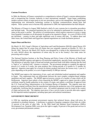 FOREIGN TRADE BARRIERS
-128-
Customs Procedures
In 2004, the Ministry of Finance committed to a comprehensive reform of Egypt’s customs administration
and is reorganizing the Customs Authority to meet international standards. Egypt began establishing
modern customs centers at major ports to test new procedures, such as risk management, and Egypt began
implementing new information technology systems to facilitate communications among ports and
airports. These systems were to become fully operational in 2009, but implementation has been delayed.
The Ministry of Finance in August 2008 finalized a draft of a new customs law to streamline procedures
and facilitate trade. The proposed legislation has yet to be submitted to parliament for consideration. Its
status at this point is unclear. The practice of consularization, which requires exporters to secure a stamp
from Egyptian Consulates on all documents for goods to be exported to Egypt – at a cost of $100 to $150
per document – remains in place and adds significant costs in money and time. To address these and
other issues, the United States and Egypt have opened negotiations on a trade facilitation protocol.
Import Bans and Barriers
On March 18, 2012, Egypt’s Minister of Agriculture and Land Reclamation (MALR) signed Decree 438
lifting the import ban on cotton from all origins that was originally imposed on October 25, 2011, by
Decree 1864. However, the March 2012 decree was abrogated by a ruling in the Administrative Courts.
As such, MALR allows the importation of cotton only for use in the country’s free trade zones for
processing and re-export.
The National Nutrition Institute or the Drug Planning and Policy Center of the Ministry of Health and
Population (MOHP) registers and approves all nutritional supplements, specialty foods, and dietary foods.
The definition of specialty foods is broad and includes processed foods with labels claiming that the food
is “high in” or “enriched with” vitamins or minerals. The government attempts to complete the approval
process in 6 weeks to 8 weeks, but some products face waiting periods of 4 months to 12 months for
approval. Importers must apply for a license for dietary products and renew the license every 1 year to 5
years depending on the product, at a cost of approximately $1,000 per renewal.
The MOHP must approve the importation of new, used, and refurbished medical equipment and supplies
to Egypt. This requirement does not differentiate between the most complex computer-based imaging
equipment and basic supplies. The MOHP approval process consists of a number of steps which can be
burdensome. Importers must submit a form requesting the MOHP’s approval to import, provide a safety
certificate issued by health authorities in the country of origin, and submit a certificate of approval from
the U.S. Food and Drug Administration or the European Bureau of Standards. The importer must also
present an original certificate from the manufacturer indicating the production year of the equipment and,
if applicable, certifying that the equipment is new. All medical equipment must be tested in the country
of origin and proven safe. The importer must prove it has a service center to provide after-sales support
for the imported medical equipment, including spare parts and technical maintenance.
GOVERNMENT PROCUREMENT
A 1998 law regulating government procurement requires that technical factors, along with price, be
considered in awarding contracts. A preference is granted to Egyptian companies whose bids are within
15 percent of the price of other bids. In the 2004 Small and Medium Sized Enterprises (SMEs)
Development Law, Egyptian SMEs were given the right to supply 10 percent of the goods and services in
every government procurement contract.
 