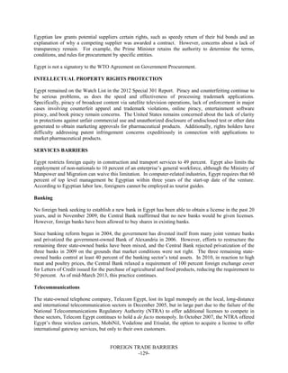 FOREIGN TRADE BARRIERS
-129-
Egyptian law grants potential suppliers certain rights, such as speedy return of their bid bonds and an
explanation of why a competing supplier was awarded a contract. However, concerns about a lack of
transparency remain. For example, the Prime Minister retains the authority to determine the terms,
conditions, and rules for procurement by specific entities.
Egypt is not a signatory to the WTO Agreement on Government Procurement.
INTELLECTUAL PROPERTY RIGHTS PROTECTION
Egypt remained on the Watch List in the 2012 Special 301 Report. Piracy and counterfeiting continue to
be serious problems, as does the speed and effectiveness of processing trademark applications.
Specifically, piracy of broadcast content via satellite television operations, lack of enforcement in major
cases involving counterfeit apparel and trademark violations, online piracy, entertainment software
piracy, and book piracy remain concerns. The United States remains concerned about the lack of clarity
in protections against unfair commercial use and unauthorized disclosure of undisclosed test or other data
generated to obtain marketing approvals for pharmaceutical products. Additionally, rights holders have
difficulty addressing patent infringement concerns expeditiously in connection with applications to
market pharmaceutical products.
SERVICES BARRIERS
Egypt restricts foreign equity in construction and transport services to 49 percent. Egypt also limits the
employment of non-nationals to 10 percent of an enterprise’s general workforce, although the Ministry of
Manpower and Migration can waive this limitation. In computer-related industries, Egypt requires that 60
percent of top level management be Egyptian within three years of the start-up date of the venture.
According to Egyptian labor law, foreigners cannot be employed as tourist guides.
Banking
No foreign bank seeking to establish a new bank in Egypt has been able to obtain a license in the past 20
years, and in November 2009, the Central Bank reaffirmed that no new banks would be given licenses.
However, foreign banks have been allowed to buy shares in existing banks.
Since banking reform began in 2004, the government has divested itself from many joint venture banks
and privatized the government-owned Bank of Alexandria in 2006. However, efforts to restructure the
remaining three state-owned banks have been mixed, and the Central Bank rejected privatization of the
three banks in 2009 on the grounds that market conditions were not right. The three remaining state-
owned banks control at least 40 percent of the banking sector’s total assets. In 2010, in reaction to high
meat and poultry prices, the Central Bank relaxed a requirement of 100 percent foreign exchange cover
for Letters of Credit issued for the purchase of agricultural and food products, reducing the requirement to
50 percent. As of mid-March 2013, this practice continues.
Telecommunications
The state-owned telephone company, Telecom Egypt, lost its legal monopoly on the local, long-distance
and international telecommunication sectors in December 2005, but in large part due to the failure of the
National Telecommunications Regulatory Authority (NTRA) to offer additional licenses to compete in
these sectors, Telecom Egypt continues to hold a de facto monopoly. In October 2007, the NTRA offered
Egypt’s three wireless carriers, MobiNil, Vodafone and Etisalat, the option to acquire a license to offer
international gateway services, but only to their own customers.
 