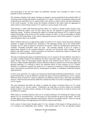 FOREIGN TRADE BARRIERS
-4-
were proceeding at the time this report was published, estimates were excluded, in order to avoid
prejudice to those consultations.
The estimates included in this report constitute an attempt to assess quantitatively the potential effect of
removing certain foreign trade barriers on particular U.S. exports. However, the estimates cannot be used
to determine the total effect on U.S. exports either to the country in which a barrier has been identified or
to the world in general. In other words, the estimates contained in this report cannot be aggregated in
order to derive a total estimate of gain in U.S. exports to a given country or the world.
Trade barriers or other trade distorting practices affect U.S. exports to another country because these
measures effectively impose costs on such exports that are not imposed on goods produced in the
importing country. In theory, estimating the impact of a foreign trade measure on U.S. exports of goods
requires knowledge of the (extra) cost the measure imposes on them, as well as knowledge of market
conditions in the United States, in the country imposing the measure, and in third countries. In practice,
such information often is not available.
Where sufficient data exist, an approximate impact of tariffs on U.S. exports can be derived by obtaining
estimates of supply and demand price elasticities in the importing country and in the United States.
Typically, the U.S. share of imports is assumed to be constant. When no calculated price elasticities are
available, reasonable postulated values are used. The resulting estimate of lost U.S. exports is
approximate, depends on the assumed elasticities, and does not necessarily reflect changes in trade
patterns with third countries. Similar procedures are followed to estimate the impact of subsidies that
displace U.S. exports in third country markets.
The task of estimating the impact of nontariff measures on U.S. exports is far more difficult, since there is
no readily available estimate of the additional cost these restrictions impose. Quantitative restrictions or
import licenses limit (or discourage) imports and thus raise domestic prices, much as a tariff does.
However, without detailed information on price differences between countries and on relevant supply and
demand conditions, it is difficult to derive the estimated effects of these measures on U.S. exports.
Similarly, it is difficult to quantify the impact on U.S. exports (or commerce) of other foreign practices,
such as government procurement policies, nontransparent standards, or inadequate intellectual property
rights protection.
In some cases, particular U.S. exports are restricted by both foreign tariff and nontariff barriers. For the
reasons stated above, it may be difficult to estimate the impact of such nontariff barriers on U.S. exports.
When the value of actual U.S. exports is reduced to an unknown extent by one or more than one nontariff
measure, it then becomes derivatively difficult to estimate the effect of even the overlapping tariff barriers
on U.S. exports.
The same limitations that affect the ability to estimate the impact of foreign barriers on U.S. goods
exports apply to U.S. services exports. Furthermore, the trade data on services exports are extremely
limited in detail. For these reasons, estimates of the impact of foreign barriers on trade in services also
are difficult to compute.
With respect to investment barriers, there are no accepted techniques for estimating the impact of such
barriers on U.S. investment flows. For this reason, no such estimates are given in this report. The NTE
includes generic government regulations and practices which are not product specific. These are among
the most difficult types of foreign practices for which to estimate trade effects.
In the context of trade actions brought under U.S. law, estimates of the impact of foreign practices on
U.S. commerce are substantially more feasible. Trade actions under U.S. law are generally product
 