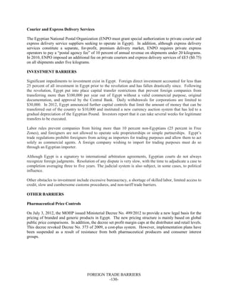 FOREIGN TRADE BARRIERS
-130-
Courier and Express Delivery Services
The Egyptian National Postal Organization (ENPO must grant special authorization to private courier and
express delivery service suppliers seeking to operate in Egypt). In addition, although express delivery
services constitute a separate, for-profit, premium delivery market, ENPO requires private express
operators to pay a “postal agency fee” of 10 percent of annual revenue on shipments under 20 kilograms.
In 2010, ENPO imposed an additional fee on private couriers and express delivery services of £E5 ($0.75)
on all shipments under five kilograms.
INVESTMENT BARRIERS
Significant impediments to investment exist in Egypt. Foreign direct investment accounted for less than
25 percent of all investment in Egypt prior to the revolution and has fallen drastically since. Following
the revolution, Egypt put into place capital transfer restrictions that prevent foreign companies from
transferring more than $100,000 per year out of Egypt without a valid commercial purpose, original
documentation, and approval by the Central Bank. Daily withdrawals for corporations are limited to
$30,000. In 2012, Egypt announced further capital controls that limit the amount of money that can be
transferred out of the country to $10,000 and instituted a new currency auction system that has led to a
gradual depreciation of the Egyptian Pound. Investors report that it can take several weeks for legitimate
transfers to be executed.
Labor rules prevent companies from hiring more than 10 percent non-Egyptians (25 percent in Free
Zones), and foreigners are not allowed to operate sole proprietorships or simple partnerships. Egypt’s
trade regulations prohibit foreigners from acting as importers for trading purposes and allow them to act
solely as commercial agents. A foreign company wishing to import for trading purposes must do so
through an Egyptian importer.
Although Egypt is a signatory to international arbitration agreements, Egyptian courts do not always
recognize foreign judgments. Resolution of any dispute is very slow, with the time to adjudicate a case to
completion averaging three to five years. The judicial system is also subject, in some cases, to political
influence.
Other obstacles to investment include excessive bureaucracy, a shortage of skilled labor, limited access to
credit, slow and cumbersome customs procedures, and non-tariff trade barriers.
OTHER BARRIERS
Pharmaceutical Price Controls
On July 3, 2012, the MOHP issued Ministerial Decree No. 499/2012 to provide a new legal basis for the
pricing of branded and generic products in Egypt. The new pricing structure is mainly based on global
public price comparisons. In addition, the decree set profit margin caps at the distributor and retail levels.
This decree revoked Decree No. 373 of 2009, a cost-plus system. However, implementation plans have
been suspended as a result of resistance from both pharmaceutical producers and consumer interest
groups.
 