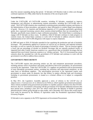 FOREIGN TRADE BARRIERS
-132-
duty-free amount expanding during that period. El Salvador will liberalize trade in white corn through
continual expansion of a TRQ, rather than by the reduction of the out-of-quota tariff.
Nontariff Measures
Under the CAFTA-DR, all CAFTA-DR countries, including El Salvador, committed to improve
transparency and efficiency in administering customs procedures, including the CAFTA-DR rules of
origin. The CAFTA-DR countries also committed to ensuring greater procedural certainty and fairness in
the administration of these procedures, and agreed to share information to combat illegal trans-shipment
of goods. However, U.S. exporters and Salvadoran importers of U.S. products, particularly agricultural
goods, have expressed increasing concern about customs-related problems they are encountering in El
Salvador, specifically issues related to origin verification procedures. The United States is continuing to
engage with El Salvador on these issues. In addition, while El Salvador continues to make progress on
customs issues, the United States continues to work with El Salvador to address concerns related to
implementation of its CAFTA-DR obligations with respect to express shipments.
In 2009 and again in 2010, El Salvador amended its law regulating the production and sale of alcoholic
beverages. The amendments applied an 8 percent ad valorem tax on domestic and imported alcoholic
beverages, as well as a specific tax based on percentage of alcohol by volume. This tax structure applies
a lower rate per percentage of alcohol on alcoholic beverages that are typically produced locally or
imported from other Central American countries (e.g., aguardiente) than on alcoholic beverages that are
imported from non-Central American countries (e.g., whiskey and gin). The U.S. Government has raised
concerns about the amended law with the government of El Salvador and continues to work with the
government in an effort to address those concerns.
GOVERNMENT PROCUREMENT
The CAFTA-DR requires that procuring entities use fair and transparent procurement procedures,
including advance notice of purchases and timely and effective bid review procedures, for procurements
covered by the Agreement. Under the CAFTA-DR, U.S. suppliers are permitted to bid on procurements
of most Salvadoran government entities, including key ministries and state-owned enterprises, on the
same basis as Salvadoran suppliers. The anticorruption provisions in the Agreement require each
government to ensure under its domestic law that bribery in matters affecting trade and investment,
including in government procurement, is treated as a criminal offense or is subject to comparable
penalties.
In May 2011, the Legislative Assembly approved a series of reforms to the LACAP (Ley de
Adquisiciones y Contrataciones de la Administración Pública), which regulates government procurement.
These reforms included easing procurement procedures to expedite contracts valued at less than $35,856.
However, the U.S. Government is discussing with the government of El Salvador additional measures that
have passed since, including a June 2011 law which would allow the Ministry of Health to purchase
pharmaceuticals without going through an open tender, and a December 2012 decree that would require
local seeds be procured by the Ministry of Agriculture under the Presidential Agricultural Package
Giveaway Program.
El Salvador is not a signatory to the WTO Agreement on Government Procurement.
 