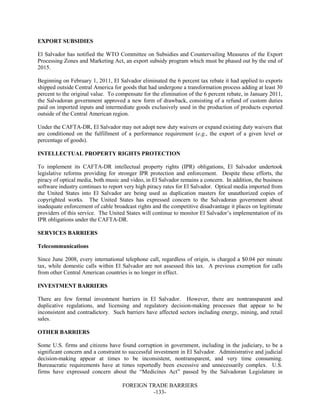 FOREIGN TRADE BARRIERS
-133-
EXPORT SUBSIDIES
El Salvador has notified the WTO Committee on Subsidies and Countervailing Measures of the Export
Processing Zones and Marketing Act, an export subsidy program which must be phased out by the end of
2015.
Beginning on February 1, 2011, El Salvador eliminated the 6 percent tax rebate it had applied to exports
shipped outside Central America for goods that had undergone a transformation process adding at least 30
percent to the original value. To compensate for the elimination of the 6 percent rebate, in January 2011,
the Salvadoran government approved a new form of drawback, consisting of a refund of custom duties
paid on imported inputs and intermediate goods exclusively used in the production of products exported
outside of the Central American region.
Under the CAFTA-DR, El Salvador may not adopt new duty waivers or expand existing duty waivers that
are conditioned on the fulfillment of a performance requirement (e.g., the export of a given level or
percentage of goods).
INTELLECTUAL PROPERTY RIGHTS PROTECTION
To implement its CAFTA-DR intellectual property rights (IPR) obligations, El Salvador undertook
legislative reforms providing for stronger IPR protection and enforcement. Despite these efforts, the
piracy of optical media, both music and video, in El Salvador remains a concern. In addition, the business
software industry continues to report very high piracy rates for El Salvador. Optical media imported from
the United States into El Salvador are being used as duplication masters for unauthorized copies of
copyrighted works. The United States has expressed concern to the Salvadoran government about
inadequate enforcement of cable broadcast rights and the competitive disadvantage it places on legitimate
providers of this service. The United States will continue to monitor El Salvador’s implementation of its
IPR obligations under the CAFTA-DR.
SERVICES BARRIERS
Telecommunications
Since June 2008, every international telephone call, regardless of origin, is charged a $0.04 per minute
tax, while domestic calls within El Salvador are not assessed this tax. A previous exemption for calls
from other Central American countries is no longer in effect.
INVESTMENT BARRIERS
There are few formal investment barriers in El Salvador. However, there are nontransparent and
duplicative regulations, and licensing and regulatory decision-making processes that appear to be
inconsistent and contradictory. Such barriers have affected sectors including energy, mining, and retail
sales.
OTHER BARRIERS
Some U.S. firms and citizens have found corruption in government, including in the judiciary, to be a
significant concern and a constraint to successful investment in El Salvador. Administrative and judicial
decision-making appear at times to be inconsistent, nontransparent, and very time consuming.
Bureaucratic requirements have at times reportedly been excessive and unnecessarily complex. U.S.
firms have expressed concern about the “Medicines Act” passed by the Salvadoran Legislature in
 