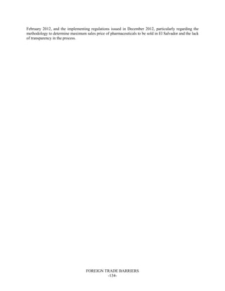 FOREIGN TRADE BARRIERS
-134-
February 2012, and the implementing regulations issued in December 2012, particularly regarding the
methodology to determine maximum sales price of pharmaceuticals to be sold in El Salvador and the lack
of transparency in the process.
 