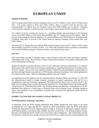 FOREIGN TRADE BARRIERS
-139-
EUROPEAN UNION
TRADE SUMMARY
The U.S. goods trade deficit with the European Union was $115.7 billion in 2012, up $15.8 billion from
2011. U.S. goods exports in 2012 were $265.1 billion, down 1.2 percent from the previous year.
Corresponding U.S. imports from the European Union were $380.8 billion, up 3.4 percent. European
Union countries, together, would rank as the second largest export market for the United States in 2012.
U.S. exports of private commercial services (i.e., excluding military and government) to the European
Union were $188.8 billion in 2011 (latest data available), and U.S. imports were $136.8 billion. Sales of
services in the European Union by majority U.S.-owned affiliates were $499.0 billion in 2010 (latest data
available), while sales of services in the United States by majority European Union-owned firms were
$382.2 billion.
The stock of U.S. foreign direct investment (FDI) in the European Union was $2.1 trillion in 2011 (latest
data available), up from $1.9 trillion in 2010. U.S. FDI in the European Union is primarily concentrated
in the nonbank holding companies, finance/insurance, and manufacturing sectors.
Overview
The United States and the 27 Member States of the European Union (EU) share the largest economic
relationship in the world. The enormous volume of trade and investment is a key pillar of prosperity both
in the United States and Europe.
Despite the broadly successful character of the U.S.-EU trade and investment relationship, U.S. exporters
and investors face chronic barriers to entering, maintaining, or expanding their presence in certain sectors
of the EU market. Some of the most significant barriers, which have persisted despite repeated efforts at
resolution through bilateral consultations or WTO dispute settlement procedures, have been highlighted in
this report for many years. Many are highlighted again in this year’s report.
An important recent development was the announcement by President Obama on February 12, 2013 that
the Administration intends to initiate domestic procedures to launch negotiations with the EU on a
comprehensive trade and investment agreement. This followed more than a year of work by the U.S.-EU
High Level Working Group on Jobs and Growth, headed by U.S. Trade Representative Ron Kirk and EU
Commissioner for Trade Karel De Gucht. The Working Group concluded that a comprehensive U.S.-EU
agreement that addresses a broad range of bilateral trade and investment issues, including regulatory
issues, and contributes to the development of global rules would provide significant mutual benefit to
both economies.
MARKET ACCESS FOR NON-AGRICULTURAL PRODUCTS
WTO Information Technology Agreement
In September 2010, the WTO Dispute Settlement Body (DSB) adopted the final report of the panel
considering the U.S. claim that the EU violated its tariff commitments under the WTO Information
Technology Agreement (ITA) by imposing duties as high as 14 percent on flat panel computer monitors,
multifunction printers, and certain cable, satellite, and other set-top boxes. For all three products at issue,
the panel concluded that the EU tariffs were inconsistent with its obligations. The United States and the
EU agreed to a period of nine months and nine days for the EU to comply with the recommendations and
 