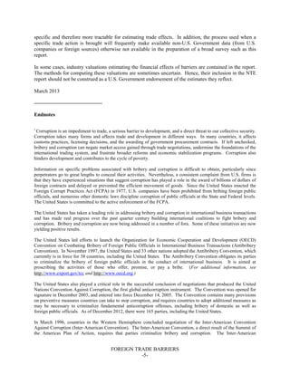 FOREIGN TRADE BARRIERS
-5-
specific and therefore more tractable for estimating trade effects. In addition, the process used when a
specific trade action is brought will frequently make available non-U.S. Government data (from U.S.
companies or foreign sources) otherwise not available in the preparation of a broad survey such as this
report.
In some cases, industry valuations estimating the financial effects of barriers are contained in the report.
The methods for computing these valuations are sometimes uncertain. Hence, their inclusion in the NTE
report should not be construed as a U.S. Government endorsement of the estimates they reflect.
March 2013
Endnotes
i
Corruption is an impediment to trade, a serious barrier to development, and a direct threat to our collective security.
Corruption takes many forms and affects trade and development in different ways. In many countries, it affects
customs practices, licensing decisions, and the awarding of government procurement contracts. If left unchecked,
bribery and corruption can negate market access gained through trade negotiations, undermine the foundations of the
international trading system, and frustrate broader reforms and economic stabilization programs. Corruption also
hinders development and contributes to the cycle of poverty.
Information on specific problems associated with bribery and corruption is difficult to obtain, particularly since
perpetrators go to great lengths to conceal their activities. Nevertheless, a consistent complaint from U.S. firms is
that they have experienced situations that suggest corruption has played a role in the award of billions of dollars of
foreign contracts and delayed or prevented the efficient movement of goods. Since the United States enacted the
Foreign Corrupt Practices Act (FCPA) in 1977, U.S. companies have been prohibited from bribing foreign public
officials, and numerous other domestic laws discipline corruption of public officials at the State and Federal levels.
The United States is committed to the active enforcement of the FCPA.
The United States has taken a leading role in addressing bribery and corruption in international business transactions
and has made real progress over the past quarter century building international coalitions to fight bribery and
corruption. Bribery and corruption are now being addressed in a number of fora. Some of these initiatives are now
yielding positive results.
The United States led efforts to launch the Organization for Economic Cooperation and Development (OECD)
Convention on Combating Bribery of Foreign Public Officials in International Business Transactions (Antibribery
Convention). In November 1997, the United States and 33 other nations adopted the Antibribery Convention, which
currently is in force for 38 countries, including the United States. The Antibribery Convention obligates its parties
to criminalize the bribery of foreign public officials in the conduct of international business. It is aimed at
proscribing the activities of those who offer, promise, or pay a bribe. (For additional information, see
http://www.export.gov/tcc and http://www.oecd.org.)
The United States also played a critical role in the successful conclusion of negotiations that produced the United
Nations Convention Against Corruption, the first global anticorruption instrument. The Convention was opened for
signature in December 2003, and entered into force December 14, 2005. The Convention contains many provisions
on preventive measures countries can take to stop corruption, and requires countries to adopt additional measures as
may be necessary to criminalize fundamental anticorruption offenses, including bribery of domestic as well as
foreign public officials. As of December 2012, there were 165 parties, including the United States.
In March 1996, countries in the Western Hemisphere concluded negotiation of the Inter-American Convention
Against Corruption (Inter-American Convention). The Inter-American Convention, a direct result of the Summit of
the Americas Plan of Action, requires that parties criminalize bribery and corruption. The Inter-American
 